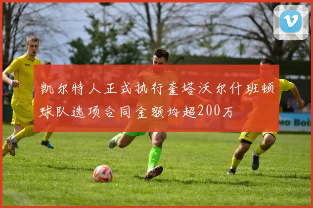 凯尔特人正式执行奎塔沃尔什班顿球队选项合同金额均超200万