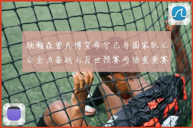 杨瀚森曾凡博贺希宁已与国家队汇合全力备战七月世预赛两场重要赛事