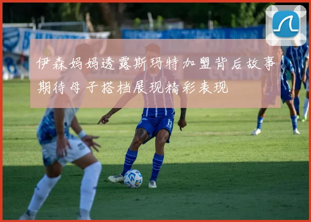 伊森妈妈透露斯玛特加盟背后故事期待母子搭档展现精彩表现