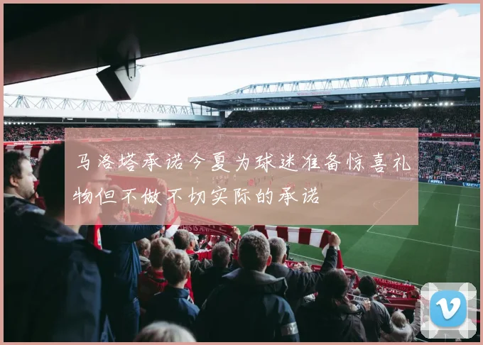 马洛塔承诺今夏为球迷准备惊喜礼物但不做不切实际的承诺