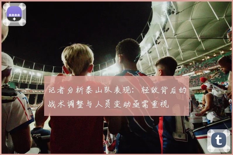 记者分析泰山队表现：轻敌背后的战术调整与人员变动亟需重视