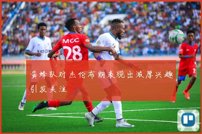 黄蜂队对杰伦布朗表现出浓厚兴趣引发关注