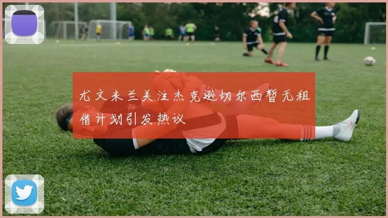 尤文米兰关注杰克逊切尔西暂无租借计划引发热议