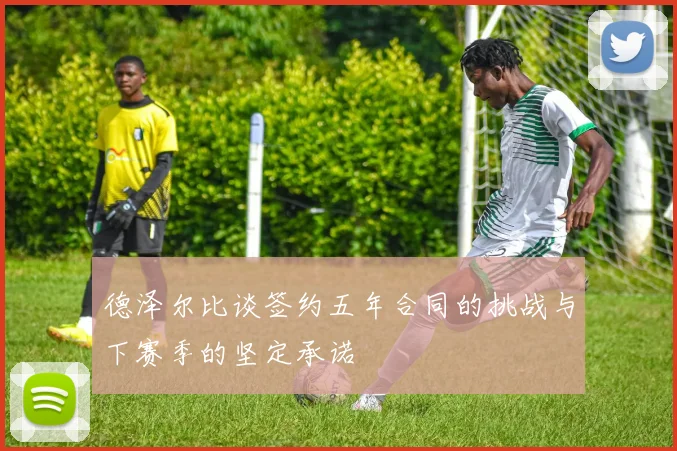 德泽尔比谈签约五年合同的挑战与下赛季的坚定承诺