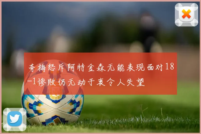 夸梅怒斥阿特金森无能表现面对18-1惨败仍无动于衷令人失望