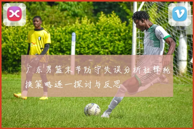 广东男篮末节防守失误分析杜锋轮换策略逐一探讨与反思