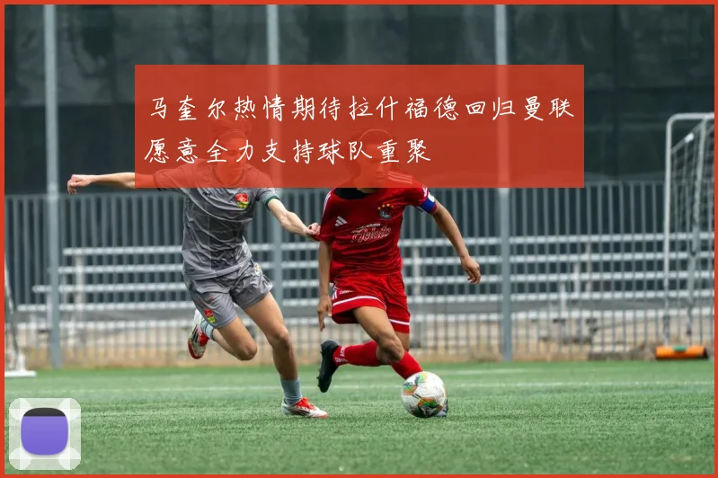 马奎尔热情期待拉什福德回归曼联愿意全力支持球队重聚