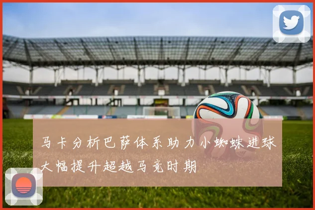 马卡分析巴萨体系助力小蜘蛛进球大幅提升超越马竞时期