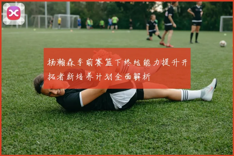 杨瀚森季前赛篮下终结能力提升开拓者新培养计划全面解析