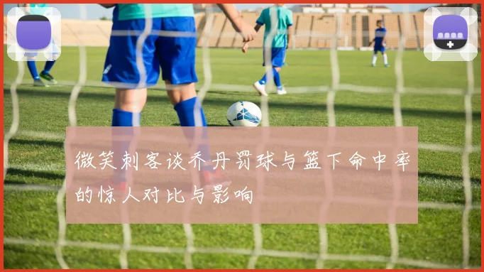微笑刺客谈乔丹罚球与篮下命中率的惊人对比与影响