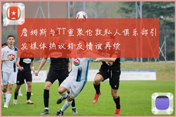 詹姆斯与TT重聚伦敦私人俱乐部引发媒体热议好友情谊再续