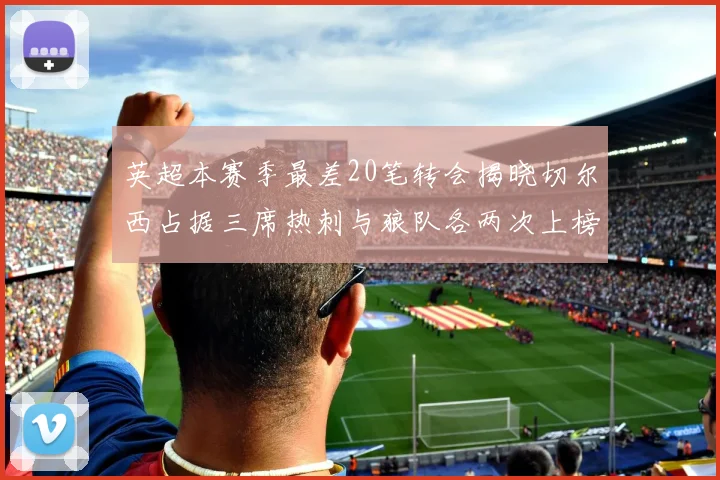 英超本赛季最差20笔转会揭晓切尔西占据三席热刺与狼队各两次上榜