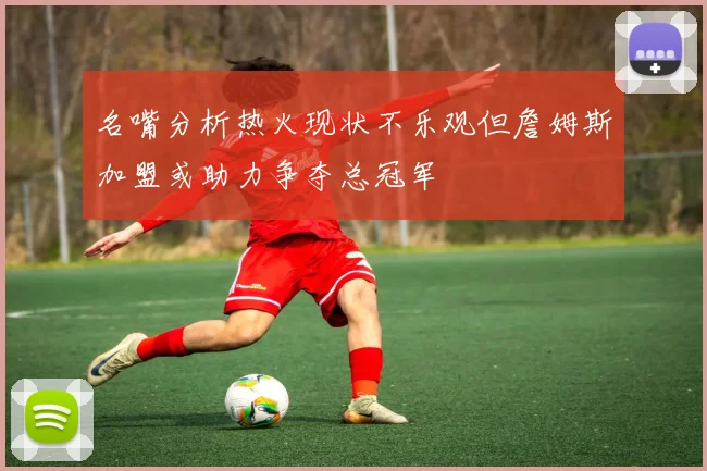 名嘴分析热火现状不乐观但詹姆斯加盟或助力争夺总冠军