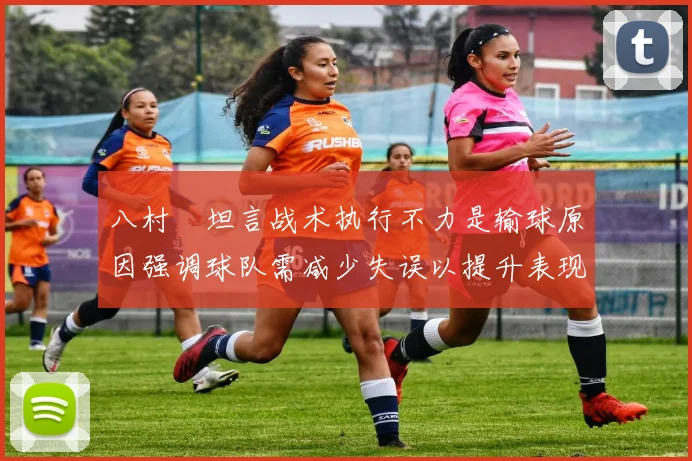 八村塁坦言战术执行不力是输球原因强调球队需减少失误以提升表现