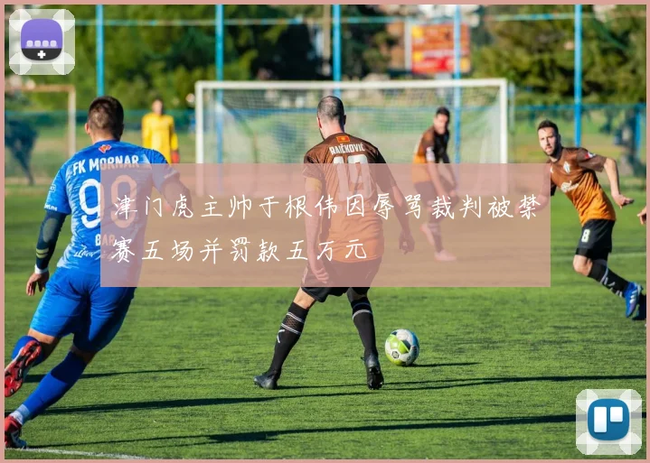 津门虎主帅于根伟因辱骂裁判被禁赛五场并罚款五万元