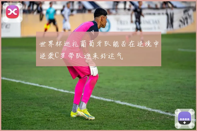 世界杯巡礼葡萄牙队能否在逆境中逆袭C罗带队迎来好运气