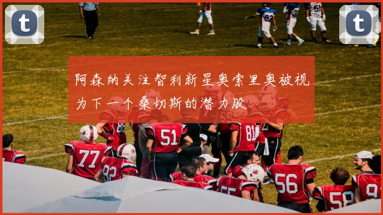 阿森纳关注智利新星奥索里奥被视为下一个桑切斯的潜力股