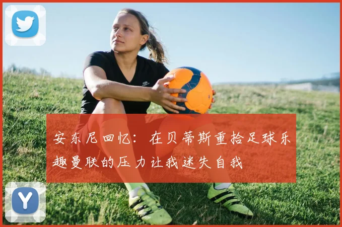 安东尼回忆：在贝蒂斯重拾足球乐趣曼联的压力让我迷失自我
