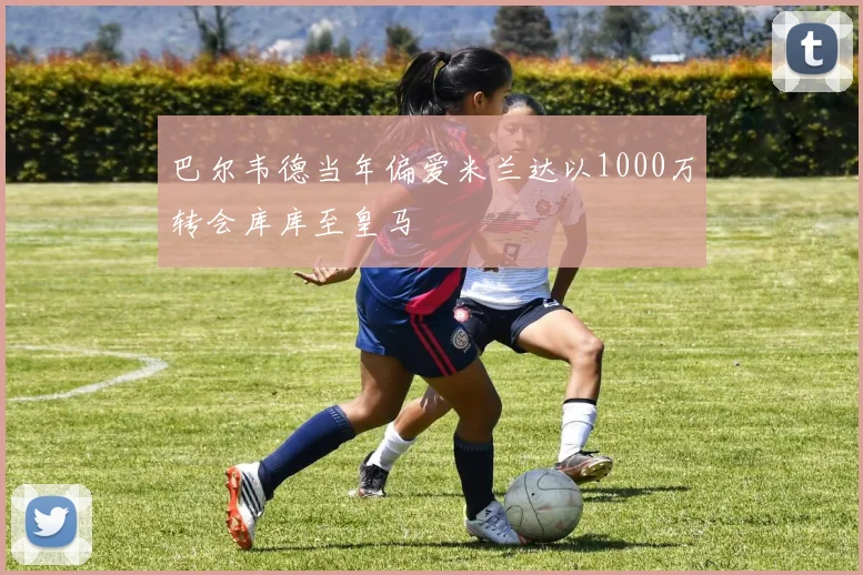 巴尔韦德当年偏爱米兰达以1000万转会库库至皇马