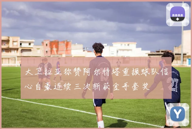大卫拉亚称赞阿尔特塔重振球队信心自豪连续三次斩获金手套奖