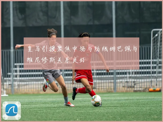 皇马引援聚焦中场与防线姆巴佩与维尼修斯关系良好