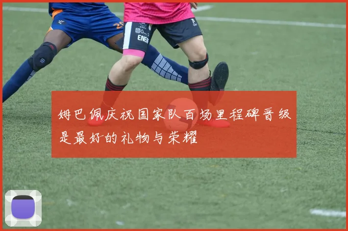 姆巴佩庆祝国家队百场里程碑晋级是最好的礼物与荣耀