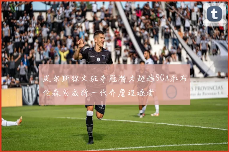皮尔斯称文班夺冠潜力超越SGA和布伦森或成新一代乔詹追逐者