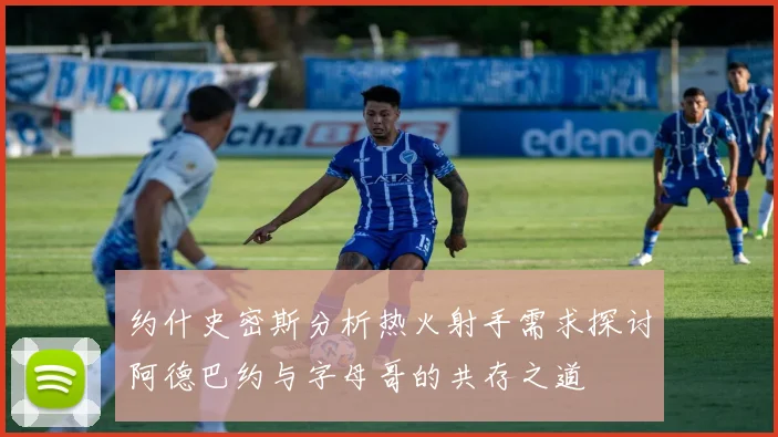 约什史密斯分析热火射手需求探讨阿德巴约与字母哥的共存之道