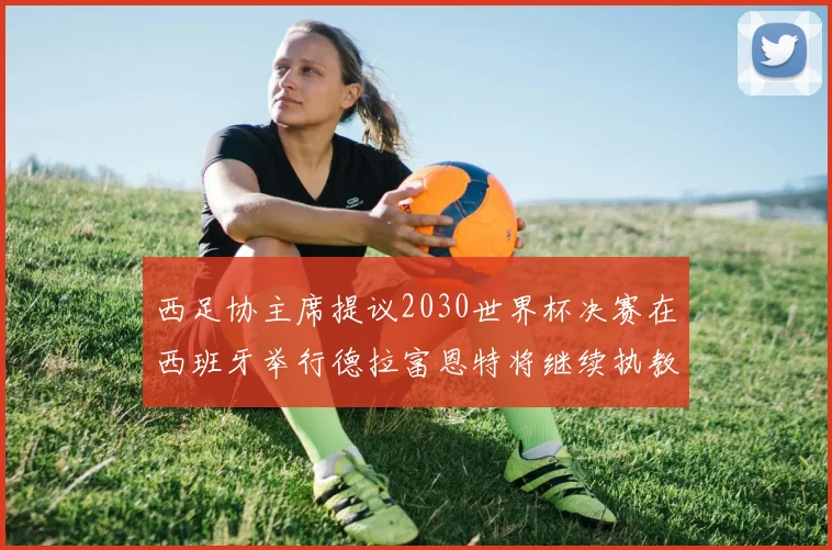 西足协主席提议2030世界杯决赛在西班牙举行德拉富恩特将继续执教国家队
