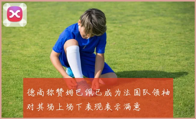 德尚称赞姆巴佩已成为法国队领袖对其场上场下表现表示满意