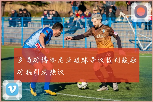 罗马对博洛尼亚进球争议裁判鼓励对抗引发热议
